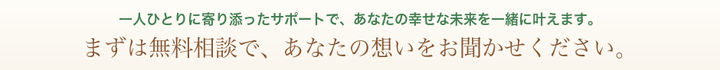 一人ひとりに寄り添ったサポートで、幸せな未来を一緒に叶えます。まずは無料相談で、想いをお聞かせください。